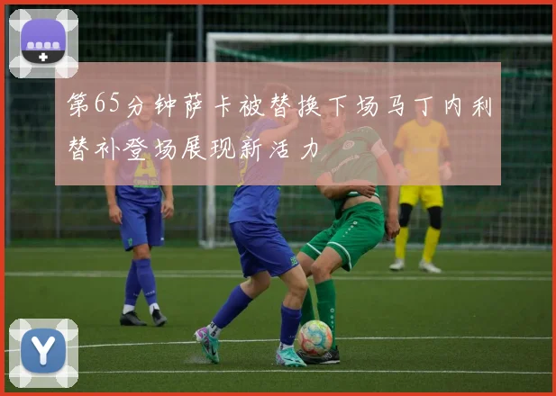 第65分钟萨卡被替换下场马丁内利替补登场展现新活力