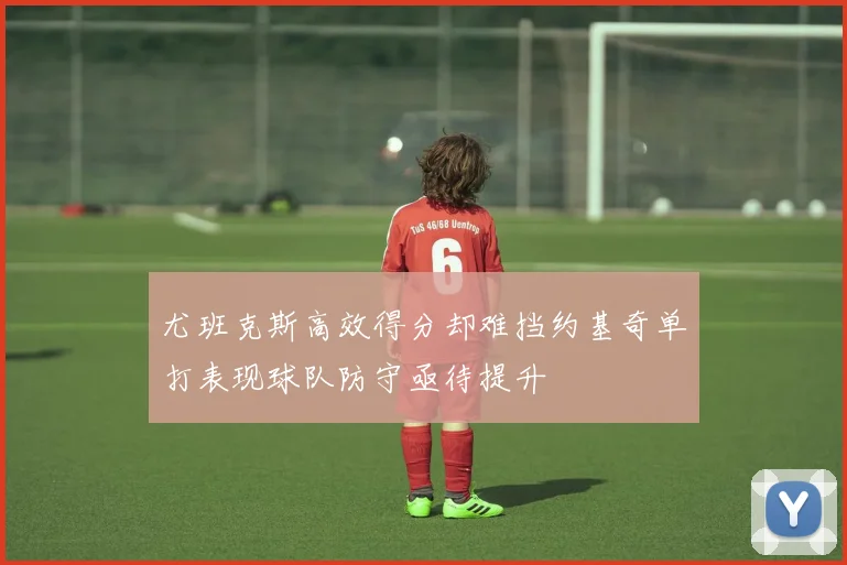 尤班克斯高效得分却难挡约基奇单打表现球队防守亟待提升