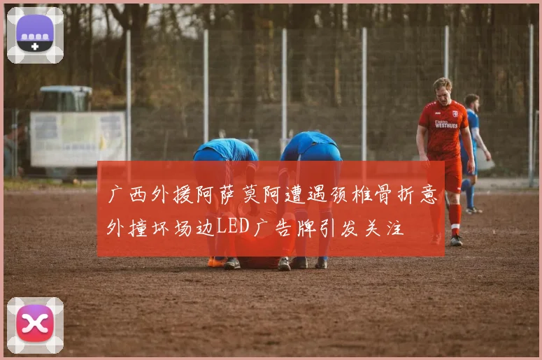 广西外援阿萨莫阿遭遇颈椎骨折意外撞坏场边LED广告牌引发关注