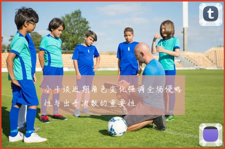 小卡谈近期角色变化强调全场侵略性与出手次数的重要性