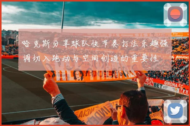 哈克斯分享球队快节奏打法乐趣强调切入跑动与空间创造的重要性