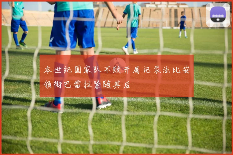 本世纪国家队不败开局记录法比安领衔巴雷拉紧随其后