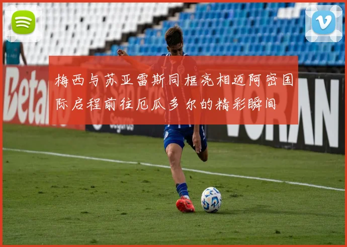 梅西与苏亚雷斯同框亮相迈阿密国际启程前往厄瓜多尔的精彩瞬间