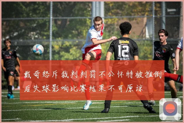 戴奇怒斥裁判判罚不公怀特被推倒后失球影响比赛结果不可原谅