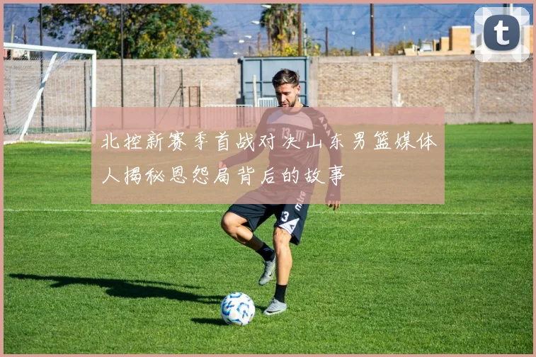 北控新赛季首战对决山东男篮媒体人揭秘恩怨局背后的故事