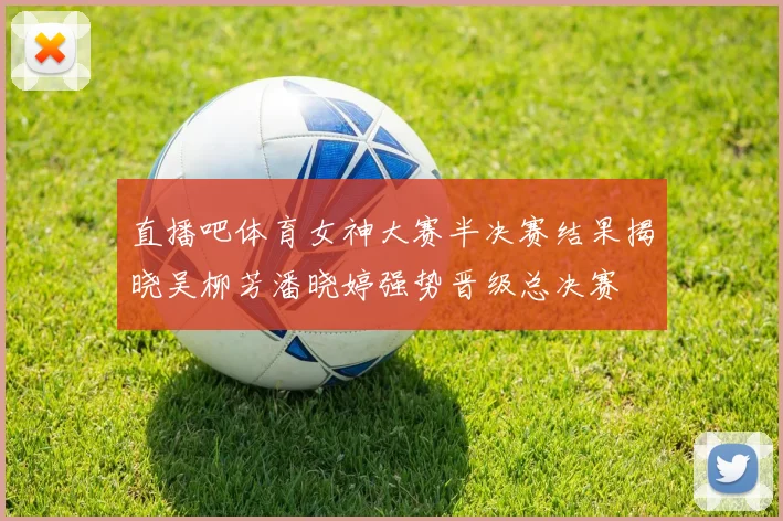 直播吧体育女神大赛半决赛结果揭晓吴柳芳潘晓婷强势晋级总决赛