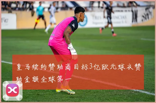 皇马续约赞助商目标3亿欧元球衣赞助金额全球第一