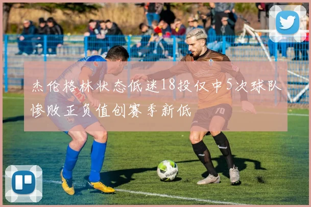 杰伦格林状态低迷18投仅中5次球队惨败正负值创赛季新低