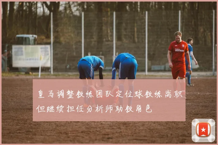 皇马调整教练团队定位球教练离职但继续担任分析师助教角色
