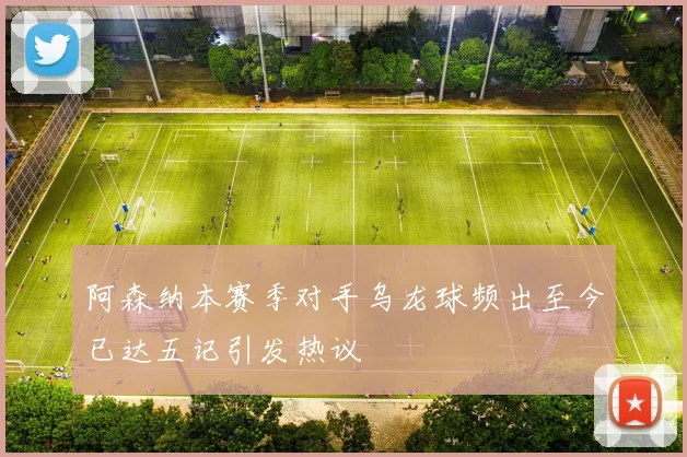 阿森纳本赛季对手乌龙球频出至今已达五记引发热议