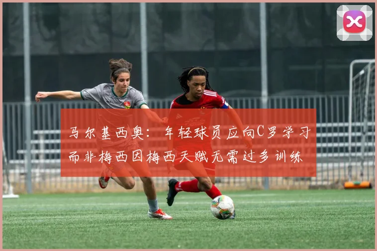 马尔基西奥：年轻球员应向C罗学习而非梅西因梅西天赋无需过多训练