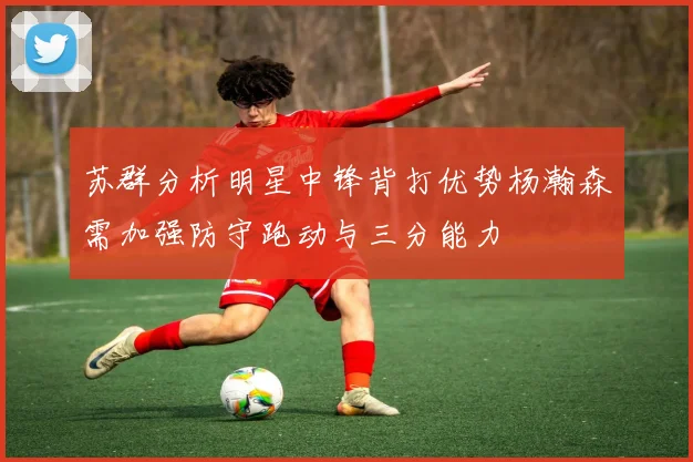 苏群分析明星中锋背打优势杨瀚森需加强防守跑动与三分能力
