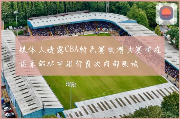 媒体人透露CBA特色赛制潜力赛将在俱乐部杯中进行首次内部测试