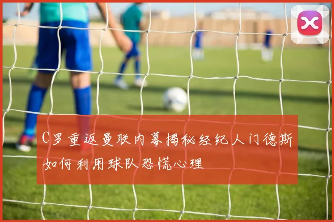 C罗重返曼联内幕揭秘经纪人门德斯如何利用球队恐慌心理