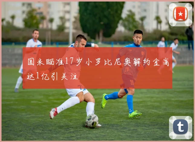 国米瞄准17岁小罗比尼奥解约金高达1亿引关注