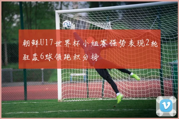 朝鲜U17世界杯小组赛强势表现2轮狂轰6球领跑积分榜