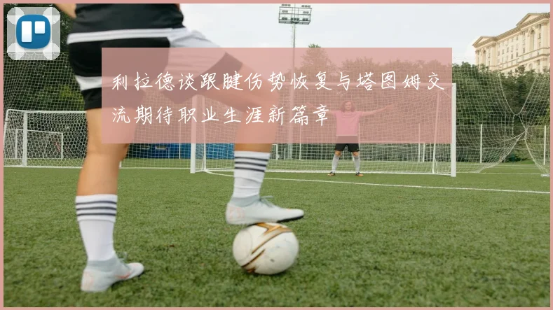 利拉德谈跟腱伤势恢复与塔图姆交流期待职业生涯新篇章
