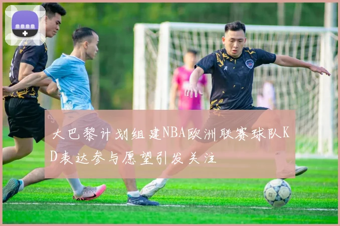 大巴黎计划组建NBA欧洲联赛球队KD表达参与愿望引发关注