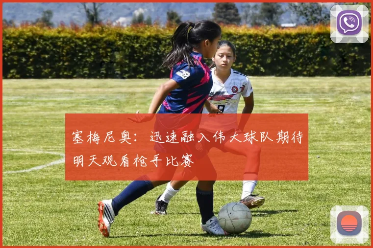 塞梅尼奥：迅速融入伟大球队期待明天观看枪手比赛