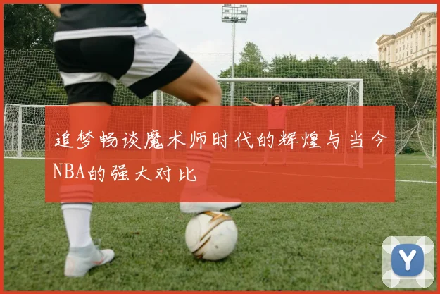 追梦畅谈魔术师时代的辉煌与当今NBA的强大对比