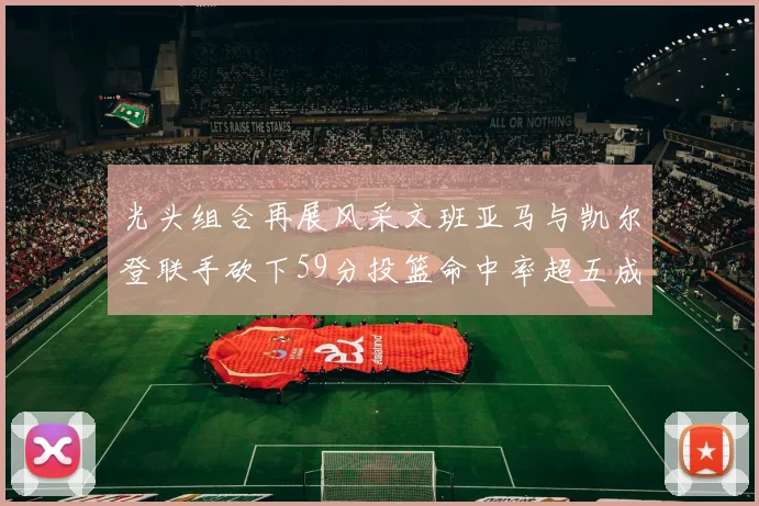 光头组合再展风采文班亚马与凯尔登联手砍下59分投篮命中率超五成